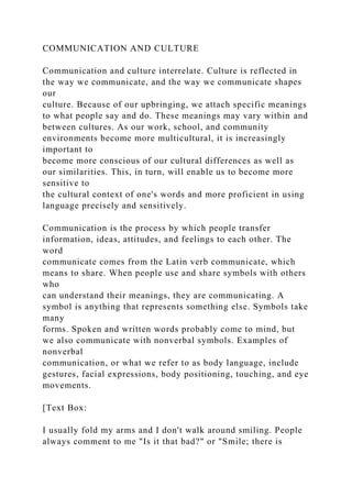 COMMUNICATION AND CULTURE
Communication and culture interrelate. Culture is reflected in
the way we communicate, and the way we communicate shapes
our
culture. Because of our upbringing, we attach specific meanings
to what people say and do. These meanings may vary within and
between cultures. As our work, school, and community
environments become more multicultural, it is increasingly
important to
become more conscious of our cultural differences as well as
our similarities. This, in turn, will enable us to become more
sensitive to
the cultural context of one's words and more proficient in using
language precisely and sensitively.
Communication is the process by which people transfer
information, ideas, attitudes, and feelings to each other. The
word
communicate comes from the Latin verb communicate, which
means to share. When people use and share symbols with others
who
can understand their meanings, they are communicating. A
symbol is anything that represents something else. Symbols take
many
forms. Spoken and written words probably come to mind, but
we also communicate with nonverbal symbols. Examples of
nonverbal
communication, or what we refer to as body language, include
gestures, facial expressions, body positioning, touching, and eye
movements.
[Text Box:
I usually fold my arms and I don't walk around smiling. People
always comment to me "Is it that bad?" or "Smile; there is
 