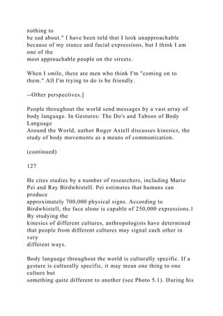 nothing to
be sad about." I have been told that I look unapproachable
because of my stance and facial expressions, but I think I am
one of the
most approachable people on the streets.
When I smile, there are men who think I'm "coming on to
them." All I'm trying to do is be friendly.
--Other perspectives.]
People throughout the world send messages by a vast array of
body language. In Gestures: The Do's and Taboos of Body
Language
Around the World, author Roger Axtell discusses kinesics, the
study of body movements as a means of communication.
(continued)
127
He cites studies by a number of researchers, including Mario
Pei and Ray Birdwhistell. Pei estimates that humans can
produce
approximately 700,000 physical signs. According to
Birdwhistell, the face alone is capable of 250,000 expressions.1
By studying the
kinesics of different cultures, anthropologists have determined
that people from different cultures may signal each other in
very
different ways.
Body language throughout the world is culturally specific. If a
gesture is culturally specific, it may mean one thing to one
culture but
something quite different to another (see Photo 5.1). During his
 