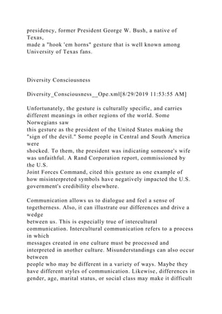 presidency, former President George W. Bush, a native of
Texas,
made a "hook 'em horns" gesture that is well known among
University of Texas fans.
Diversity Consciousness
Diversity_Consciousness__Ope.xml[8/29/2019 11:53:55 AM]
Unfortunately, the gesture is culturally specific, and carries
different meanings in other regions of the world. Some
Norwegians saw
this gesture as the president of the United States making the
"sign of the devil." Some people in Central and South America
were
shocked. To them, the president was indicating someone's wife
was unfaithful. A Rand Corporation report, commissioned by
the U.S.
Joint Forces Command, cited this gesture as one example of
how misinterpreted symbols have negatively impacted the U.S.
government's credibility elsewhere.
Communication allows us to dialogue and feel a sense of
togetherness. Also, it can illustrate our differences and drive a
wedge
between us. This is especially true of intercultural
communication. Intercultural communication refers to a process
in which
messages created in one culture must be processed and
interpreted in another culture. Misunderstandings can also occur
between
people who may be different in a variety of ways. Maybe they
have different styles of communication. Likewise, differences in
gender, age, marital status, or social class may make it difficult
 