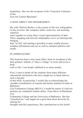 disabilities. She was the recipient of the "Carnation Volunteer
of the
Year for Central Maryland."
A NOTE ABOUT THE INFOGRAPHICS
My wife, Patricia Bucher, is the creator of the new infographics
in this revision. Her computer skills, creativity, and teaching
expertise
came together to create these visual representations of data.
These engaging and relevant infographics serve as learning aids,
bringing
data "to life" and making it possible to more readily process
complex information and see as well as interpret patterns and
trends.
IN APPRECIATION
This book has been a true team effort, from its inception to the
final product. Indeed, it "takes a village" to write and revise a
book
such as this. I am deeply indebted to so many people.
First, I want to thank all the students from many different
educational institutions who have taught me so much and are
such a big part
of this book. In particular, I would like to acknowledge the
valuable contributions of current and former students of mine at
Baltimore
City Community College (BCCC). I would be remiss if I did not
mention my wonderful student editor, Tiana Davis of Baltimore
City
Community College and the University of Baltimore. She has
"stretched me," and taught me a great deal about diversity by
sharing her
thoughts and life experiences. Her contributions to the fourth
 