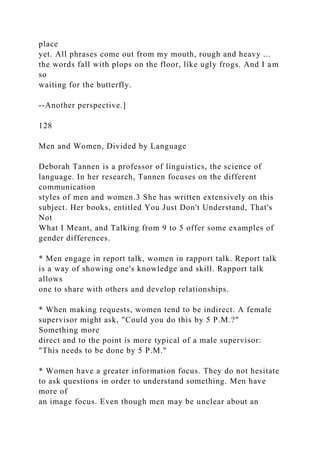 place
yet. All phrases come out from my mouth, rough and heavy ...
the words fall with plops on the floor, like ugly frogs. And I am
so
waiting for the butterfly.
--Another perspective.]
128
Men and Women, Divided by Language
Deborah Tannen is a professor of linguistics, the science of
language. In her research, Tannen focuses on the different
communication
styles of men and women.3 She has written extensively on this
subject. Her books, entitled You Just Don't Understand, That's
Not
What I Meant, and Talking from 9 to 5 offer some examples of
gender differences.
* Men engage in report talk, women in rapport talk. Report talk
is a way of showing one's knowledge and skill. Rapport talk
allows
one to share with others and develop relationships.
* When making requests, women tend to be indirect. A female
supervisor might ask, "Could you do this by 5 P.M.?"
Something more
direct and to the point is more typical of a male supervisor:
"This needs to be done by 5 P.M."
* Women have a greater information focus. They do not hesitate
to ask questions in order to understand something. Men have
more of
an image focus. Even though men may be unclear about an
 