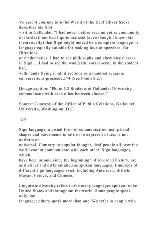 Voices: A Journey into the World of the Deaf Oliver Sacks
describes his first
visit to Gallaudet. "I had never before seen an entire community
of the deaf, nor had I quite realized (even though I knew this
theoretically) that Sign might indeed be a complete language--a
language equally suitable for making love or speeches, for
flirtations
or mathematics. I had to see philosophy and chemistry classes
in Sign ... I had to see the wonderful social scene in the student
bar,
with hands flying in all directions as a hundred separate
conversations proceeded."4 (See Photo 5.2.)
[Image caption: "Photo 5.2 Students at Gallaudet University
communicate with each other between classes."
Source: Courtesy of the Office of Public Relations, Gallaudet
University, Washington, D.C.
129
Sign language, a visual form of communication using hand
shapes and movements to talk or to express an idea, is not
uniform or
universal. Contrary to popular thought, deaf people all over the
world cannot communicate with each other. Sign languages,
which
have been around since the beginning" of recorded history, are
as distinct and differentiated as spoken languages. Hundreds of
different sign languages exist, including American, British,
Mayan, French, and Chinese.
Linguistic diversity refers to the many languages spoken in the
United States and throughout the world. Some people speak
only one
language; others speak more than one. We refer to people who
 