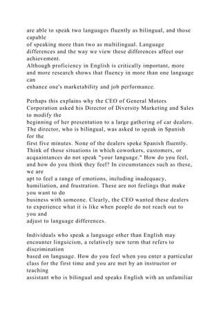 are able to speak two languages fluently as bilingual, and those
capable
of speaking more than two as multilingual. Language
differences and the way we view these differences affect our
achievement.
Although proficiency in English is critically important, more
and more research shows that fluency in more than one language
can
enhance one's marketability and job performance.
Perhaps this explains why the CEO of General Motors
Corporation asked his Director of Diversity Marketing and Sales
to modify the
beginning of her presentation to a large gathering of car dealers.
The director, who is bilingual, was asked to speak in Spanish
for the
first five minutes. None of the dealers spoke Spanish fluently.
Think of those situations in which coworkers, customers, or
acquaintances do not speak "your language." How do you feel,
and how do you think they feel? In circumstances such as these,
we are
apt to feel a range of emotions, including inadequacy,
humiliation, and frustration. These are not feelings that make
you want to do
business with someone. Clearly, the CEO wanted these dealers
to experience what it is like when people do not reach out to
you and
adjust to language differences.
Individuals who speak a language other than English may
encounter linguicism, a relatively new term that refers to
discrimination
based on language. How do you feel when you enter a particular
class for the first time and you are met by an instructor or
teaching
assistant who is bilingual and speaks English with an unfamiliar
 