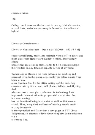 communication.
130
College professors use the Internet to post syllabi, class notes,
related links, and other necessary information. As online and
hybrid
Diversity Consciousness
Diversity_Consciousness__Ope.xml[8/29/2019 11:53:55 AM]
courses proliferate, professors maintain virtual office hours, and
many classroom lectures are available online. Increasingly,
online
universities are creating mobile apps to help students pursue
their studies on any Internet-capable device at any time.
Technology is blurring the lines between our working and
personal lives. In the workplace, employees telecommute from
home or any
other location. Unlike the office settings of the past, they
communicate by fax, e-mail, cell phones, tablets, and Skyping.
And
wherever work takes place, advances in technology have
improved communication for people with disabilities. For
instance, texting
has the benefit of being interactive as well as 100 percent
visual. Thus, many deaf and hard-of-hearing people prefer
texting because it
is more practical and faster than a text pager or TTY (Text
Telephone), an electronic device providing text communication
via a
telephone line.
 