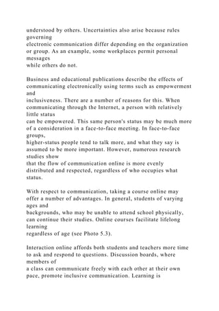 understood by others. Uncertainties also arise because rules
governing
electronic communication differ depending on the organization
or group. As an example, some workplaces permit personal
messages
while others do not.
Business and educational publications describe the effects of
communicating electronically using terms such as empowerment
and
inclusiveness. There are a number of reasons for this. When
communicating through the Internet, a person with relatively
little status
can be empowered. This same person's status may be much more
of a consideration in a face-to-face meeting. In face-to-face
groups,
higher-status people tend to talk more, and what they say is
assumed to be more important. However, numerous research
studies show
that the flow of communication online is more evenly
distributed and respected, regardless of who occupies what
status.
With respect to communication, taking a course online may
offer a number of advantages. In general, students of varying
ages and
backgrounds, who may be unable to attend school physically,
can continue their studies. Online courses facilitate lifelong
learning
regardless of age (see Photo 5.3).
Interaction online affords both students and teachers more time
to ask and respond to questions. Discussion boards, where
members of
a class can communicate freely with each other at their own
pace, promote inclusive communication. Learning is
 