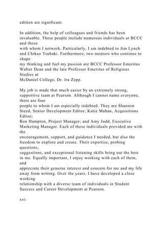edition are significant.
In addition, the help of colleagues and friends has been
invaluable. These people include numerous individuals at BCCC
and those
with whom I network. Particularly, I am indebted to Jim Lynch
and Chikao Tsubaki. Furthermore, two mentors who continue to
shape
my thinking and fuel my passion are BCCC Professor Emeritus
Walter Dean and the late Professor Emeritus of Religious
Studies at
McDaniel College, Dr. Ira Zepp.
My job is made that much easier by an extremely strong,
supportive team at Pearson. Although I cannot name everyone,
there are four
people to whom I am especially indebted. They are Shannon
Steed, Senior Development Editor; Katie Mahan, Acquisitions
Editor;
Ron Hampton, Project Manager; and Amy Judd, Executive
Marketing Manager. Each of these individuals provided me with
the
encouragement, support, and guidance I needed, but also the
freedom to explore and create. Their expertise, probing
questions,
suggestions, and exceptional listening skills bring out the best
in me. Equally important, I enjoy working with each of them,
and
appreciate their genuine interest and concern for me and my life
away from writing. Over the years, I have developed a close
working
relationship with a diverse team of individuals in Student
Success and Career Development at Pearson.
xvi
 