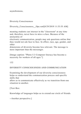 asynchronous,
Diversity Consciousness
Diversity_Consciousness__Ope.xml[8/29/2019 11:53:55 AM]
meaning students can interact in the "classroom" at any time
and, therefore, never have to miss a class. Because of the
anonymity of
electronic communication, people may ask questions online that
they would not ask face to face. In effect, race, age, gender, and
other
dimensions of diversity become less relevant. The message is
more important than the messenger.
[Image caption: "Photo 5.3 Computer literacy has become a
necessity for workers of all ages."]
132
DIVERSITY CONSCIOUSNESS AND COMMUNICATION
Examining the development of our diversity consciousness
helps us understand the communication process and specific
skills that
allow us to communicate effectively as we transition from one
situation to another.
[Text Box:
Knowledge of languages helps us to extend our circle of friends.
--Another perspective.]
 