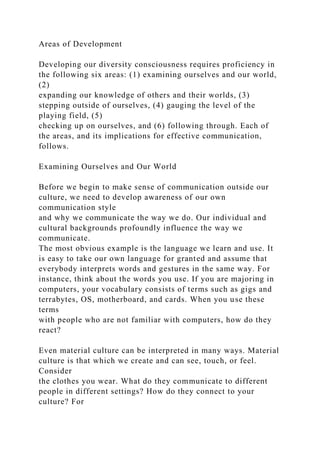 Areas of Development
Developing our diversity consciousness requires proficiency in
the following six areas: (1) examining ourselves and our world,
(2)
expanding our knowledge of others and their worlds, (3)
stepping outside of ourselves, (4) gauging the level of the
playing field, (5)
checking up on ourselves, and (6) following through. Each of
the areas, and its implications for effective communication,
follows.
Examining Ourselves and Our World
Before we begin to make sense of communication outside our
culture, we need to develop awareness of our own
communication style
and why we communicate the way we do. Our individual and
cultural backgrounds profoundly influence the way we
communicate.
The most obvious example is the language we learn and use. It
is easy to take our own language for granted and assume that
everybody interprets words and gestures in the same way. For
instance, think about the words you use. If you are majoring in
computers, your vocabulary consists of terms such as gigs and
terrabytes, OS, motherboard, and cards. When you use these
terms
with people who are not familiar with computers, how do they
react?
Even material culture can be interpreted in many ways. Material
culture is that which we create and can see, touch, or feel.
Consider
the clothes you wear. What do they communicate to different
people in different settings? How do they connect to your
culture? For
 