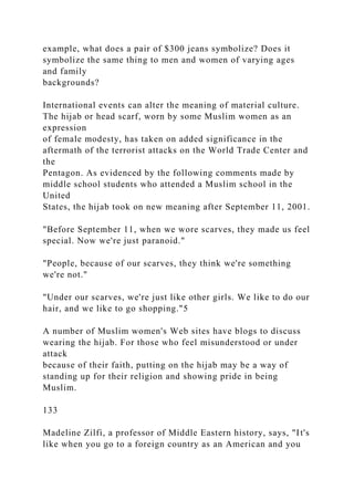 example, what does a pair of $300 jeans symbolize? Does it
symbolize the same thing to men and women of varying ages
and family
backgrounds?
International events can alter the meaning of material culture.
The hijab or head scarf, worn by some Muslim women as an
expression
of female modesty, has taken on added significance in the
aftermath of the terrorist attacks on the World Trade Center and
the
Pentagon. As evidenced by the following comments made by
middle school students who attended a Muslim school in the
United
States, the hijab took on new meaning after September 11, 2001.
"Before September 11, when we wore scarves, they made us feel
special. Now we're just paranoid."
"People, because of our scarves, they think we're something
we're not."
"Under our scarves, we're just like other girls. We like to do our
hair, and we like to go shopping."5
A number of Muslim women's Web sites have blogs to discuss
wearing the hijab. For those who feel misunderstood or under
attack
because of their faith, putting on the hijab may be a way of
standing up for their religion and showing pride in being
Muslim.
133
Madeline Zilfi, a professor of Middle Eastern history, says, "It's
like when you go to a foreign country as an American and you
 