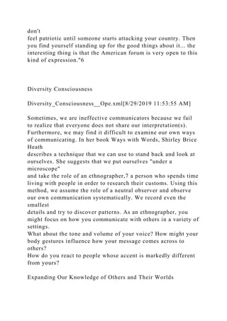 don't
feel patriotic until someone starts attacking your country. Then
you find yourself standing up for the good things about it... the
interesting thing is that the American forum is very open to this
kind of expression."6
Diversity Consciousness
Diversity_Consciousness__Ope.xml[8/29/2019 11:53:55 AM]
Sometimes, we are ineffective communicators because we fail
to realize that everyone does not share our interpretation(s).
Furthermore, we may find it difficult to examine our own ways
of communicating. In her book Ways with Words, Shirley Brice
Heath
describes a technique that we can use to stand back and look at
ourselves. She suggests that we put ourselves "under a
microscope"
and take the role of an ethnographer,7 a person who spends time
living with people in order to research their customs. Using this
method, we assume the role of a neutral observer and observe
our own communication systematically. We record even the
smallest
details and try to discover patterns. As an ethnographer, you
might focus on how you communicate with others in a variety of
settings.
What about the tone and volume of your voice? How might your
body gestures influence how your message comes across to
others?
How do you react to people whose accent is markedly different
from yours?
Expanding Our Knowledge of Others and Their Worlds
 
