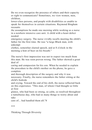 Do we even recognize the presence of others and their capacity
or right to communicate? Sometimes, we view women, men,
children,
lower-class persons, and people with disabilities as unable to
speak for themselves in certain situations. Raymond Bingham
recounts
the assumptions he made one morning while working as a nurse
in a newborn intensive care unit. A child with a heart defect
needed
emergency surgery. The nurse vividly recalls meeting the child's
father for the first time. He was "a large Black man, with
unkempt
clothes, somewhat slurred speech, and at 8 o'clock in the
morning a hint of beer on his breath."
The nurse's first impression was not to expect too much from
this man. He was soon proven wrong. The father showed a great
deal of
caring and compassion for his son. When he needed to explain
the procedure to the child's mother on the phone, he gave a
complete
and thorough description of the surgery and why it was
necessary. Finally, the nurse remembers the father sitting at the
child's bedside
and crying. Toward the end of his shift, the nurse reflected back
on this experience. "This man, of whom I had thought so little
at first
glance, who had been so strong, so calm, so resolved throughout
a tumultuous day, who had so many things to worry about and
take
care of... had handled them all."8
***
Thinking Through Diversity
 