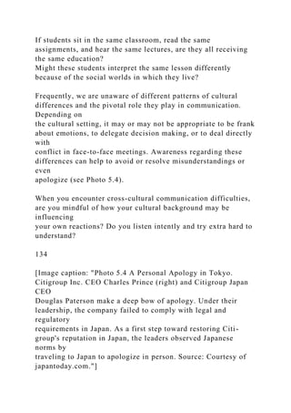 If students sit in the same classroom, read the same
assignments, and hear the same lectures, are they all receiving
the same education?
Might these students interpret the same lesson differently
because of the social worlds in which they live?
Frequently, we are unaware of different patterns of cultural
differences and the pivotal role they play in communication.
Depending on
the cultural setting, it may or may not be appropriate to be frank
about emotions, to delegate decision making, or to deal directly
with
conflict in face-to-face meetings. Awareness regarding these
differences can help to avoid or resolve misunderstandings or
even
apologize (see Photo 5.4).
When you encounter cross-cultural communication difficulties,
are you mindful of how your cultural background may be
influencing
your own reactions? Do you listen intently and try extra hard to
understand?
134
[Image caption: "Photo 5.4 A Personal Apology in Tokyo.
Citigroup Inc. CEO Charles Prince (right) and Citigroup Japan
CEO
Douglas Paterson make a deep bow of apology. Under their
leadership, the company failed to comply with legal and
regulatory
requirements in Japan. As a first step toward restoring Citi-
group's reputation in Japan, the leaders observed Japanese
norms by
traveling to Japan to apologize in person. Source: Courtesy of
japantoday.com."]
 