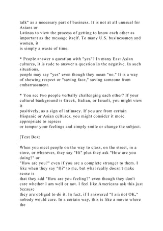 talk" as a necessary part of business. It is not at all unusual for
Asians or
Latinos to view the process of getting to know each other as
important as the message itself. To many U.S. businessmen and
women, it
is simply a waste of time.
* People answer a question with "yes"? In many East Asian
cultures, it is rude to answer a question in the negative. In such
situations,
people may say "yes" even though they mean "no." It is a way
of showing respect or "saving face," saving someone from
embarrassment.
* You see two people verbally challenging each other? If your
cultural background is Greek, Italian, or Israeli, you might view
it
positively, as a sign of intimacy. If you are from certain
Hispanic or Asian cultures, you might consider it more
appropriate to repress
or temper your feelings and simply smile or change the subject.
[Text Box:
When you meet people on the way to class, on the street, in a
store, or wherever, they say "Hi" plus they ask "How are you
doing?" or
"How are you?" even if you are a complete stranger to them. I
like when they say "Hi" to me, but what really doesn't make
sense is
that they add "How are you feeling?" even though they don't
care whether I am well or not. I feel like Americans ask this just
because
they are obliged to do it. In fact, if I answered "I am not OK,"
nobody would care. In a certain way, this is like a movie where
the
 
