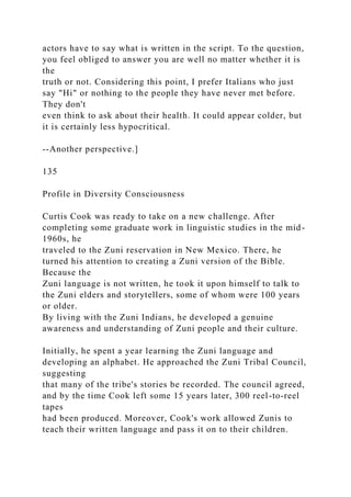 actors have to say what is written in the script. To the question,
you feel obliged to answer you are well no matter whether it is
the
truth or not. Considering this point, I prefer Italians who just
say "Hi" or nothing to the people they have never met before.
They don't
even think to ask about their health. It could appear colder, but
it is certainly less hypocritical.
--Another perspective.]
135
Profile in Diversity Consciousness
Curtis Cook was ready to take on a new challenge. After
completing some graduate work in linguistic studies in the mid-
1960s, he
traveled to the Zuni reservation in New Mexico. There, he
turned his attention to creating a Zuni version of the Bible.
Because the
Zuni language is not written, he took it upon himself to talk to
the Zuni elders and storytellers, some of whom were 100 years
or older.
By living with the Zuni Indians, he developed a genuine
awareness and understanding of Zuni people and their culture.
Initially, he spent a year learning the Zuni language and
developing an alphabet. He approached the Zuni Tribal Council,
suggesting
that many of the tribe's stories be recorded. The council agreed,
and by the time Cook left some 15 years later, 300 reel-to-reel
tapes
had been produced. Moreover, Cook's work allowed Zunis to
teach their written language and pass it on to their children.
 