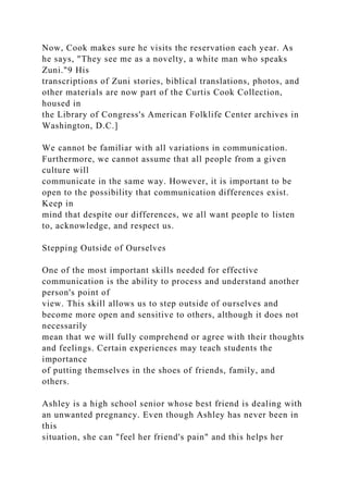 Now, Cook makes sure he visits the reservation each year. As
he says, "They see me as a novelty, a white man who speaks
Zuni."9 His
transcriptions of Zuni stories, biblical translations, photos, and
other materials are now part of the Curtis Cook Collection,
housed in
the Library of Congress's American Folklife Center archives in
Washington, D.C.]
We cannot be familiar with all variations in communication.
Furthermore, we cannot assume that all people from a given
culture will
communicate in the same way. However, it is important to be
open to the possibility that communication differences exist.
Keep in
mind that despite our differences, we all want people to listen
to, acknowledge, and respect us.
Stepping Outside of Ourselves
One of the most important skills needed for effective
communication is the ability to process and understand another
person's point of
view. This skill allows us to step outside of ourselves and
become more open and sensitive to others, although it does not
necessarily
mean that we will fully comprehend or agree with their thoughts
and feelings. Certain experiences may teach students the
importance
of putting themselves in the shoes of friends, family, and
others.
Ashley is a high school senior whose best friend is dealing with
an unwanted pregnancy. Even though Ashley has never been in
this
situation, she can "feel her friend's pain" and this helps her
 