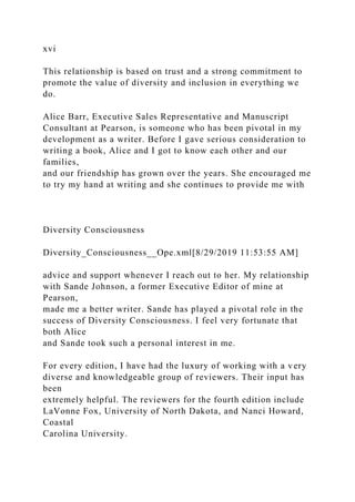 xvi
This relationship is based on trust and a strong commitment to
promote the value of diversity and inclusion in everything we
do.
Alice Barr, Executive Sales Representative and Manuscript
Consultant at Pearson, is someone who has been pivotal in my
development as a writer. Before I gave serious consideration to
writing a book, Alice and I got to know each other and our
families,
and our friendship has grown over the years. She encouraged me
to try my hand at writing and she continues to provide me with
Diversity Consciousness
Diversity_Consciousness__Ope.xml[8/29/2019 11:53:55 AM]
advice and support whenever I reach out to her. My relationship
with Sande Johnson, a former Executive Editor of mine at
Pearson,
made me a better writer. Sande has played a pivotal role in the
success of Diversity Consciousness. I feel very fortunate that
both Alice
and Sande took such a personal interest in me.
For every edition, I have had the luxury of working with a very
diverse and knowledgeable group of reviewers. Their input has
been
extremely helpful. The reviewers for the fourth edition include
LaVonne Fox, University of North Dakota, and Nanci Howard,
Coastal
Carolina University.
 