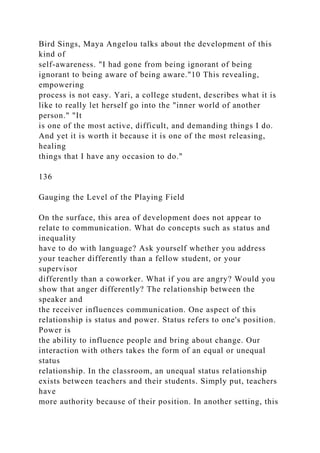 Bird Sings, Maya Angelou talks about the development of this
kind of
self-awareness. "I had gone from being ignorant of being
ignorant to being aware of being aware."10 This revealing,
empowering
process is not easy. Yari, a college student, describes what it is
like to really let herself go into the "inner world of another
person." "It
is one of the most active, difficult, and demanding things I do.
And yet it is worth it because it is one of the most releasing,
healing
things that I have any occasion to do."
136
Gauging the Level of the Playing Field
On the surface, this area of development does not appear to
relate to communication. What do concepts such as status and
inequality
have to do with language? Ask yourself whether you address
your teacher differently than a fellow student, or your
supervisor
differently than a coworker. What if you are angry? Would you
show that anger differently? The relationship between the
speaker and
the receiver influences communication. One aspect of this
relationship is status and power. Status refers to one's position.
Power is
the ability to influence people and bring about change. Our
interaction with others takes the form of an equal or unequal
status
relationship. In the classroom, an unequal status relationship
exists between teachers and their students. Simply put, teachers
have
more authority because of their position. In another setting, this
 