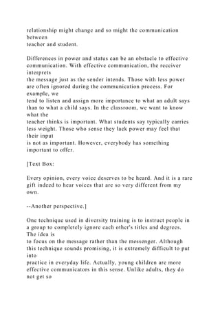 relationship might change and so might the communication
between
teacher and student.
Differences in power and status can be an obstacle to effective
communication. With effective communication, the receiver
interprets
the message just as the sender intends. Those with less power
are often ignored during the communication process. For
example, we
tend to listen and assign more importance to what an adult says
than to what a child says. In the classroom, we want to know
what the
teacher thinks is important. What students say typically carries
less weight. Those who sense they lack power may feel that
their input
is not as important. However, everybody has something
important to offer.
[Text Box:
Every opinion, every voice deserves to be heard. And it is a rare
gift indeed to hear voices that are so very different from my
own.
--Another perspective.]
One technique used in diversity training is to instruct people in
a group to completely ignore each other's titles and degrees.
The idea is
to focus on the message rather than the messenger. Although
this technique sounds promising, it is extremely difficult to put
into
practice in everyday life. Actually, young children are more
effective communicators in this sense. Unlike adults, they do
not get so
 