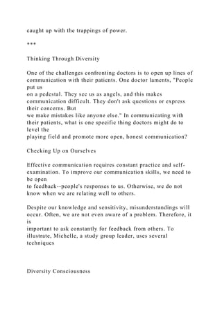 caught up with the trappings of power.
***
Thinking Through Diversity
One of the challenges confronting doctors is to open up lines of
communication with their patients. One doctor laments, "People
put us
on a pedestal. They see us as angels, and this makes
communication difficult. They don't ask questions or express
their concerns. But
we make mistakes like anyone else." In communicating with
their patients, what is one specific thing doctors might do to
level the
playing field and promote more open, honest communication?
Checking Up on Ourselves
Effective communication requires constant practice and self-
examination. To improve our communication skills, we need to
be open
to feedback--people's responses to us. Otherwise, we do not
know when we are relating well to others.
Despite our knowledge and sensitivity, misunderstandings will
occur. Often, we are not even aware of a problem. Therefore, it
is
important to ask constantly for feedback from others. To
illustrate, Michelle, a study group leader, uses several
techniques
Diversity Consciousness
 