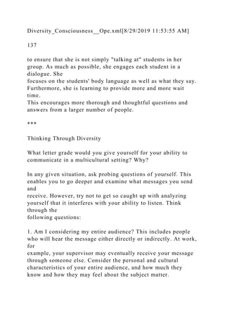Diversity_Consciousness__Ope.xml[8/29/2019 11:53:55 AM]
137
to ensure that she is not simply "talking at" students in her
group. As much as possible, she engages each student in a
dialogue. She
focuses on the students' body language as well as what they say.
Furthermore, she is learning to provide more and more wait
time.
This encourages more thorough and thoughtful questions and
answers from a larger number of people.
***
Thinking Through Diversity
What letter grade would you give yourself for your ability to
communicate in a multicultural setting? Why?
In any given situation, ask probing questions of yourself. This
enables you to go deeper and examine what messages you send
and
receive. However, try not to get so caught up with analyzing
yourself that it interferes with your ability to listen. Think
through the
following questions:
1. Am I considering my entire audience? This includes people
who will hear the message either directly or indirectly. At work,
for
example, your supervisor may eventually receive your message
through someone else. Consider the personal and cultural
characteristics of your entire audience, and how much they
know and how they may feel about the subject matter.
 