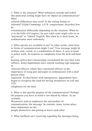 2. What is the situation? What influences outside and within
this particular setting might have an impact on communication?
What
cultural differences may exist? Is the setting formal or
informal? Elijah Cummings, a U.S. congressman, describes how
he
communicates differently depending on the situation. When he
is in the halls of Congress, he uses what some might refer to as
"paycheck" or "edited" English. But when he is back home, he
communicates more informally.
3. What options are available to me? In other words, what form
or forms of communication might I use? Your message might be
written, oral, visual, or a combination of these. A case in point
is police work. In response to complaints from the deaf and hard
of
hearing, police have increasingly reexamined the way they train
officers. Some departments have started teaching sign language
to
selected officers; others have sensitized officers to the
importance of using pen and paper to communicate with a deaf
person when
requested. To deal better with emergencies, departments have
begun to recognize the need for having interpreters on call and
TTY
telephones for the deaf.
4. What is the specific purpose of the communication? Perhaps
the purpose you have in mind is not shared by others. As an
example,
Westerners tend to emphasize the end product of
communication, the message. In contrast, many Asians place
more importance on the
people themselves and getting to know each other.
5. What feedback am I receiving regarding the messages being
 