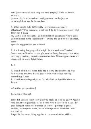 sent (content) and how they are sent (style)? Tone of voice,
volume,
pauses, facial expressions, and gestures can be just as
meaningful as words themselves.
6. What might I do differently to communicate more
effectively? For example, what can I do to listen more actively?
How can I make
my verbal and nonverbal communication congruent? How can I
communicate more inclusively? Toward the end of this chapter,
some
specific suggestions are offered.
7. Am I using language that might be viewed as offensive?
Sometimes offensive terms, phrases, or body language known as
microaggressions, impair communication. Microaggressions are
discussed in more detail later.
138
A friend of mine at work told me a story about how she was
home alone and two Black guys came to the door selling
something. Later
I started wondering why she felt she had to describe them as
Black.
--Another perspective.]
Following Through
How did you do that? How did you make it look so easy? People
may ask these questions of someone who has refined a skill by
practicing it countless number of times-- perhaps a great
athlete, a computer whiz, or an accomplished musician. What
we tend to
forget is the same thing applies to communication skills.
 