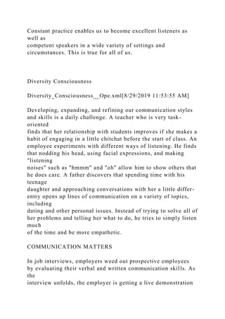 Constant practice enables us to become excellent listeners as
well as
competent speakers in a wide variety of settings and
circumstances. This is true for all of us.
Diversity Consciousness
Diversity_Consciousness__Ope.xml[8/29/2019 11:53:55 AM]
Developing, expanding, and refining our communication styles
and skills is a daily challenge. A teacher who is very task-
oriented
finds that her relationship with students improves if she makes a
habit of engaging in a little chitchat before the start of class. An
employee experiments with different ways of listening. He finds
that nodding his head, using facial expressions, and making
"listening
noises" such as "hmmm" and "oh" allow him to show others that
he does care. A father discovers that spending time with his
teenage
daughter and approaching conversations with her a little differ-
entry opens up lines of communication on a variety of topics,
including
dating and other personal issues. Instead of trying to solve all of
her problems and telling her what to do, he tries to simply listen
much
of the time and be more empathetic.
COMMUNICATION MATTERS
In job interviews, employers weed out prospective employees
by evaluating their verbal and written communication skills. As
the
interview unfolds, the employer is getting a live demonstration
 