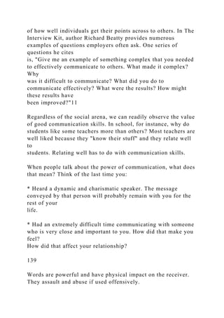 of how well individuals get their points across to others. In The
Interview Kit, author Richard Beatty provides numerous
examples of questions employers often ask. One series of
questions he cites
is, "Give me an example of something complex that you needed
to effectively communicate to others. What made it complex?
Why
was it difficult to communicate? What did you do to
communicate effectively? What were the results? How might
these results have
been improved?"11
Regardless of the social arena, we can readily observe the value
of good communication skills. In school, for instance, why do
students like some teachers more than others? Most teachers are
well liked because they "know their stuff" and they relate well
to
students. Relating well has to do with communication skills.
When people talk about the power of communication, what does
that mean? Think of the last time you:
* Heard a dynamic and charismatic speaker. The message
conveyed by that person will probably remain with you for the
rest of your
life.
* Had an extremely difficult time communicating with someone
who is very close and important to you. How did that make you
feel?
How did that affect your relationship?
139
Words are powerful and have physical impact on the receiver.
They assault and abuse if used offensively.
 