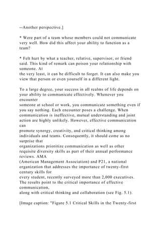 --Another perspective.]
* Were part of a team whose members could not communicate
very well. How did this affect your ability to function as a
team?
* Felt hurt by what a teacher, relative, supervisor, or friend
said. This kind of remark can poison your relationship with
someone. At
the very least, it can be difficult to forget. It can also make you
view that person or even yourself in a different light.
To a large degree, your success in all realms of life depends on
your ability to communicate effectively. Whenever you
encounter
someone at school or work, you communicate something even if
you say nothing. Each encounter poses a challenge. When
communication is ineffective, mutual understanding and joint
action are highly unlikely. However, effective communication
can
promote synergy, creativity, and critical thinking among
individuals and teams. Consequently, it should come as no
surprise that
organizations prioritize communication as well as other
requisite diversity skills as part of their annual performance
reviews. AMA
(American Management Association) and P21, a national
organization that addresses the importance of twenty-first
century skills for
every student, recently surveyed more than 2,000 executives.
The results point to the critical importance of effective
communication,
along with critical thinking and collaboration (see Fig. 5.1).
[Image caption: "Figure 5.1 Critical Skills in the Twenty-first
 
