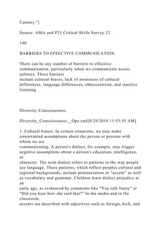 Century."]
Source: AMA and P21 Critical Skills Survey.12
140
BARRIERS TO EFFECTIVE COMMUNICATION
There can be any number of barriers to effective
communication, particularly when we communicate across
cultures. These barriers
include cultural biases, lack of awareness of cultural
differences, language differences, ethnocentrism, and inactive
listening.
Diversity Consciousness
Diversity_Consciousness__Ope.xml[8/29/2019 11:53:55 AM]
1. Cultural biases. In certain situations, we may make
unwarranted assumptions about the person or persons with
whom we are
communicating. A person's dialect, for example, may trigger
negative assumptions about a person's education, intelligence,
or
character. The term dialect refers to patterns in the way people
use language. These patterns, which reflect peoples cultural and
regional backgrounds, include pronunciation or "accent" as well
as vocabulary and grammar. Children learn dialect prejudice at
an
early age, as evidenced by comments like "You talk funny" or
"Did you hear how she said that?" In the media and in the
classroom,
accents are described with adjectives such as foreign, hick, and
 