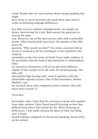 weird. People who are very cautious about saying anything that
might
have racist or sexist overtones are much more open when it
comes to belittling language differences.
In a film on cross-cultural communication, two people are
shown interviewing for a job. Both answer the questions in
exactly the same
way. However, one of the interviewees talks with a noticeable
accent. After hearing both interviews, the narrator of the film
poses the
question, "Who would you hire?" Too often, a person with an
accent is assumed to be less intelligent or less qualified. One
study by
researchers at the University of North Texas lends credence to
the possibility that this kind of discrimination is commonplace.
Fifty-
six executives listened to a CD of ten men from different
regions of the country recite the same 45-second passage. The
jobs, and
particularly high-prestige jobs, went to speakers with less
identifiable regional accents. One of the researchers, Dianne
Markley, says
her research shows that companies need to monitor their job
hirers more closely.13
[Text Box:
Personally, when I have had the occasion to speak with students
from other cultures I have found myself focusing on how they
differed from what I felt normal for me. While focusing on
differences, I was really missing the point of what was being
said. I found
myself making a judgment on the person speaking, based solely
on his culture.
 
