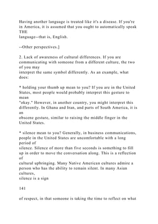 Having another language is treated like it's a disease. If you're
in America, it is assumed that you ought to automatically speak
THE
language--that is, English.
--Other perspectives.]
2. Lack of awareness of cultural differences. If you are
communicating with someone from a different culture, the two
of you may
interpret the same symbol differently. As an example, what
does:
* holding your thumb up mean to you? If you are in the United
States, most people would probably interpret this gesture to
mean
"okay." However, in another country, you might interpret this
differently. In Ghana and Iran, and parts of South America, it is
an
obscene gesture, similar to raising the middle finger in the
United States.
* silence mean to you? Generally, in business communications,
people in the United States are uncomfortable with a long
period of
silence. Silence of more than five seconds is something to fill
up in order to move the conversation along. This is a reflection
of
cultural upbringing. Many Native American cultures admire a
person who has the ability to remain silent. In many Asian
cultures,
silence is a sign
141
of respect, in that someone is taking the time to reflect on what
 