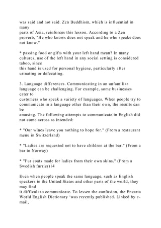 was said and not said. Zen Buddhism, which is influential in
many
parts of Asia, reinforces this lesson. According to a Zen
proverb, "He who knows does not speak and he who speaks does
not know."
* passing food or gifts with your left hand mean? In many
cultures, use of the left hand in any social setting is considered
taboo, since
this hand is used for personal hygiene, particularly after
urinating or defecating.
3. Language differences. Communicating in an unfamiliar
language can be challenging. For example, some businesses
cater to
customers who speak a variety of languages. When people try to
communicate in a language other than their own, the results can
be
amusing. The following attempts to communicate in English did
not come across as intended:
* "Our wines leave you nothing to hope for." (From a restaurant
menu in Switzerland)
* "Ladies are requested not to have children at the bar." (From a
bar in Norway)
* "Fur coats made for ladies from their own skins." (From a
Swedish furrier)14
Even when people speak the same language, such as English
speakers in the United States and other parts of the world, they
may find
it difficult to communicate. To lessen the confusion, the Encarta
World English Dictionary ‘was recently published. Linked by e-
mail,
 