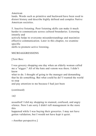 American
lands. Words such as primitive and backward have been used to
distort history and describe highly defined and complex Native
American societies.
5. Inactive listening. Poor listening skills can make it much
harder to communicate across cultural boundaries. Listening
intently and
actively helps to overcome misunderstandings and maximize
effective communication. Later in this chapter, we examine
specific
skills to promote active listening.
MICROAGGRESSIONS
[Text Box:
I was grocery shopping one day when an elderly woman called
me a "nigger." All of the hate and venom was there. I didn’t
know
what to do. I thought of going to the manager and demanding
that he do something. But what could he do? I wanted the world
to stop
and pay attention to me because I had just been
(continued)
142
assaulted! I did my shopping in stunned, confused, and angry
silence. Now I am sorry I didn't tell management in the store
this
happened while I was buying their groceries. I may not have
gotten validation, but I would not have kept it quiet.
--Another perspective.]
 