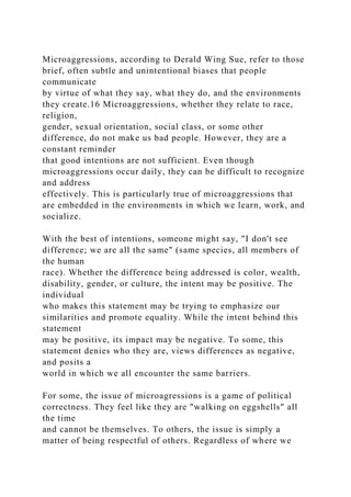 Microaggressions, according to Derald Wing Sue, refer to those
brief, often subtle and unintentional biases that people
communicate
by virtue of what they say, what they do, and the environments
they create.16 Microaggressions, whether they relate to race,
religion,
gender, sexual orientation, social class, or some other
difference, do not make us bad people. However, they are a
constant reminder
that good intentions are not sufficient. Even though
microaggressions occur daily, they can be difficult to recognize
and address
effectively. This is particularly true of microaggressions that
are embedded in the environments in which we learn, work, and
socialize.
With the best of intentions, someone might say, "I don't see
difference; we are all the same" (same species, all members of
the human
race). Whether the difference being addressed is color, wealth,
disability, gender, or culture, the intent may be positive. The
individual
who makes this statement may be trying to emphasize our
similarities and promote equality. While the intent behind this
statement
may be positive, its impact may be negative. To some, this
statement denies who they are, views differences as negative,
and posits a
world in which we all encounter the same barriers.
For some, the issue of microagressions is a game of political
correctness. They feel like they are "walking on eggshells" all
the time
and cannot be themselves. To others, the issue is simply a
matter of being respectful of others. Regardless of where we
 