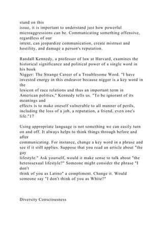 stand on this
issue, it is important to understand just how powerful
microaggressions can be. Communicating something offensive,
regardless of our
intent, can jeopardize communication, create mistrust and
hostility, and damage a person's reputation.
Randall Kennedy, a professor of law at Harvard, examines the
historical significance and political power of a single word in
his book
Nigger: The Strange Career of a Troublesome Word. "I have
invested energy in this endeavor because nigger is a key word in
the
lexicon of race relations and thus an important term in
American politics," Kennedy tells us. "To be ignorant of its
meanings and
effects is to make oneself vulnerable to all manner of perils,
including the loss of a job, a reputation, a friend, even one's
life."17
Using appropriate language is not something we can easily turn
on and off. It always helps to think things through before and
after
communicating. For instance, change a key word in a phrase and
see if it still applies. Suppose that you read an article about "the
gay
lifestyle." Ask yourself, would it make sense to talk about "the
heterosexual lifestyle?" Someone might consider the phrase "I
don't
think of you as Latino" a compliment. Change it. Would
someone say "I don't think of you as White?"
Diversity Consciousness
 