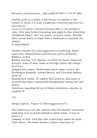 Diversity_Consciousness__Ope.xml[8/29/2019 11:53:55 AM]
Another point to consider is the history of a phrase or the
context in which it is used. Comparing a hard-driving boss to a
slave driver
serves to trivialize a period of history that is very painful to
some. This same kind of reasoning may apply to fans mimicking
"tomahawk chops" and "war chants" at sports events. Whether
these actions honor or slight Native Americans is currently the
subject
of much debate.
Another example of a microaggression is marketing. Sports
teams have adopted names and mascots such as Redskins,
Redmen, or Red
Raiders (see Fig. 5.2). Because of efforts by Native American
activists, many of these teams at the high school and college
level have
changed their names. Professional sports teams, such as the
Washington Redskins, Atlanta Braves, and Cleveland Indians,
insist on
keeping their names. To support their position, they point to
research that shows considerable disagreement among fans and
Native
Americans regarding the use of Indian nicknames, mascots, or
symbols.18
143
[Image caption: "Figure 5.2 Microaggressions?"]
The controversy over the volatile issue of culturally insensitive
marketing is by no means limited to sports teams. A case in
point is a
company in New York that sells a malt liquor under the name
Crazy Horse. The bottle features a Native American in
 