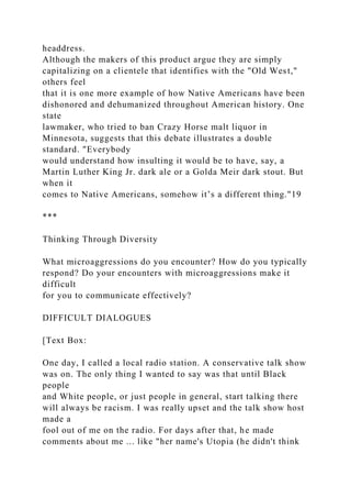 headdress.
Although the makers of this product argue they are simply
capitalizing on a clientele that identifies with the "Old West,"
others feel
that it is one more example of how Native Americans have been
dishonored and dehumanized throughout American history. One
state
lawmaker, who tried to ban Crazy Horse malt liquor in
Minnesota, suggests that this debate illustrates a double
standard. "Everybody
would understand how insulting it would be to have, say, a
Martin Luther King Jr. dark ale or a Golda Meir dark stout. But
when it
comes to Native Americans, somehow it’s a different thing."19
***
Thinking Through Diversity
What microaggressions do you encounter? How do you typically
respond? Do your encounters with microaggressions make it
difficult
for you to communicate effectively?
DIFFICULT DIALOGUES
[Text Box:
One day, I called a local radio station. A conservative talk show
was on. The only thing I wanted to say was that until Black
people
and White people, or just people in general, start talking there
will always be racism. I was really upset and the talk show host
made a
fool out of me on the radio. For days after that, he made
comments about me ... like "her name's Utopia (he didn't think
 