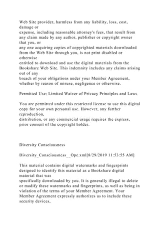 Web Site provider, harmless from any liability, loss, cost,
damage or
expense, including reasonable attorney's fees, that result from
any claim made by any author, publisher or copyright owner
that you, or
any one acquiring copies of copyrighted materials downloaded
from the Web Site through you, is not print disabled or
otherwise
entitled to download and use the digital materials from the
Bookshare Web Site. This indemnity includes any claims arising
out of any
breach of your obligations under your Member Agreement,
whether by reason of misuse, negligence or otherwise.
Permitted Use; Limited Waiver of Privacy Principles and Laws
You are permitted under this restricted license to use this digital
copy for your own personal use. However, any further
reproduction,
distribution, or any commercial usage requires the express,
prior consent of the copyright holder.
Diversity Consciousness
Diversity_Consciousness__Ope.xml[8/29/2019 11:53:55 AM]
This material contains digital watermarks and fingerprints
designed to identify this material as a Bookshare digital
material that was
specifically downloaded by you. It is generally illegal to delete
or modify these watermarks and fingerprints, as well as being in
violation of the terms of your Member Agreement. Your
Member Agreement expressly authorizes us to include these
security devices,
 