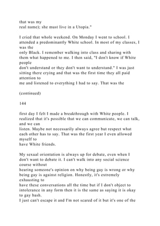 that was my
real name); she must live in a Utopia."
I cried that whole weekend. On Monday I went to school. I
attended a predominantly White school. In most of my classes, I
was the
only Black. I remember walking into class and sharing with
them what happened to me. I then said, "I don't know if White
people
don't understand or they don't want to understand." I was just
sitting there crying and that was the first time they all paid
attention to
me and listened to everything I had to say. That was the
(continued)
144
first day I felt I made a breakthrough with White people. I
realized that it's possible that we can communicate, we can talk,
and we can
listen. Maybe not necessarily always agree but respect what
each other has to say. That was the first year I even allowed
myself to
have White friends.
My sexual orientation is always up for debate, even when I
don't want to debate it. I can't walk into any social science
course without
hearing someone's opinion on why being gay is wrong or why
being gay is against religion. Honestly, it's extremely
exhausting to
have these conversations all the time but if I don't object to
intolerance in any form then it is the same as saying it is okay
to gay bash.
I just can't escape it and I'm not scared of it but it's one of the
 