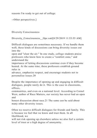 reasons I'm ready to get out of college.
--Other perspectives.]
Diversity Consciousness
Diversity_Consciousness__Ope.xml[8/29/2019 11:53:55 AM]
Difficult dialogues are sometimes necessary. If we handle them
well, these kinds of discussions can bring diversity issues out
into the
open and "clear the air." In one study, college students praise
professors who know how to create a "comfort zone," and
understand the
importance of letting discussions continue even if they become
heated. At the same time, these professors establish ground
rules in
advance, emphasize respect, and encourage students not to
personalize issues.20
Despite the importance of opening up and engaging in difficult
dialogues, people rarely do it. This is the case in classrooms,
offices,
communities, and even on a national level. According to Cornel
West, author of Race Matters, our society has never had an open
and
honest discussion about race.21 The same can be said about
many other diversity issues.
Often we reserve difficult dialogues for friends and family. This
is because we feel that we know and trust them. In all
likelihood, we
will not risk opening up elsewhere unless we also feel a certain
level of trust or a high degree of anonymity.
 