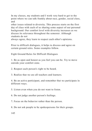 In my classes, my students and I work very hard to get to the
point where we can talk frankly about race, gender, social class,
and
other issues related to diversity. This process starts on the first
day of class with each of us sharing some aspect of our personal
background. Our comfort level with diversity increases as we
discuss its relevance throughout the semester. Although
students do not
always agree, they learn to respect each other's opinions.
Prior to difficult dialogues, it helps to discuss and agree on
certain ground rules. Some examples follow.
Eight Ground Rules for Difficult Dialogues
1. Be as open and honest as you feel you can be. Try to move
outside your comfort zone.
2. Respect each person's right to be heard.
3. Realize that we are all teachers and learners.
4. Be an active participant, and remember that we participate in
different ways.
5. Listen even when you do not want to listen.
6. Do not judge another person's feelings.
7. Focus on the behavior rather than the person.
8. Do not ask people to be spokespersons for their groups.
145
 