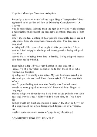 Negative Messages Surround Adoption
Recently, a teacher e-mailed me regarding a "perspective" that
appeared in an earlier edition of Diversity Consciousness. A
student
who is more light-skinned than the rest of her family had shared
a perspective that caught the teacher's attention. Because of her
skin
color, the student explained how people constantly tease her and
joke about how she must have been adopted. The teacher, a
parent of
an adopted child, reacted strongly to this perspective. "As a
parent, I feel angry at the implied message--that being adopted
is always
second class to being 'born into' a family. Being adopted means
you don't really belong.
That being 'adopted' was very hurtful to this student is
indicative of a prevalent social attitude that those of us who
formed our families
by adoption frequently encounter. My son has been asked who
his 'real' parents are, and I have been asked if I have any kids
'of my
own.' Upon finding out how our family was formed, some
people express pity that we couldn't have children. Negative
language
around adoption abounds--we have been asked (within our son's
hearing) why his 'real' mother didn't want him, or if we knew
his
'father' (with my husband standing there)." By sharing her view
of a significant but often disregarded dimension of diversity,
the
teacher made me more aware of gaps in my thinking.]
COMMUNICATING INCLUSIVELY
 