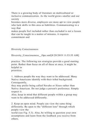 There is a growing body of literature on multicultural or
inclusive communication. As the world grows smaller and our
society
becomes more diverse, employers are more apt to view people
who lack skills in this area as liabilities. Communicating in a
way that
makes people feel included rather than excluded is not a lesson
that can be taught in a matter of minutes, it requires
commitment and
Diversity Consciousness
Diversity_Consciousness__Ope.xml[8/29/2019 11:53:55 AM]
practice. The following ten strategies provide a good starting
point. Rather than focus on all of these at once, it might be
helpful to
prioritize.
1. Address people the way they want to be addressed. Many
Native Americans identify with their tribal background.
Consequently,
they may prefer being called Navaho or Sioux rather than
Native American. Do not judge a person's preference. Simply
respect it.
Also, keep in mind that different people within a group may
want to be addressed differently.
2. Keep an open mind. People can view the same thing
differently. Be open to the "different lens" through which
people view the
world (see Fig. 5.3). Also, be willing to question your own
assumptions and learn from the feedback you receive from
others.
 