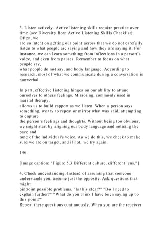 3. Listen actively. Active listening skills require practice over
time (see Diversity Box: Active Listening Skills Checklist).
Often, we
are so intent on getting our point across that we do not carefully
listen to what people are saying and how they are saying it. For
instance, we can learn something from inflections in a person’s
voice, and even from pauses. Remember to focus on what
people say,
what people do not say, and body language. According to
research, most of what we communicate during a conversation is
nonverbal.
In part, effective listening hinges on our ability to attune
ourselves to others feelings. Mirroring, commonly used in
marital therapy,
allows us to build rapport as we listen. When a person says
something, we try to repeat or mirror what was said, attempting
to capture
the person’s feelings and thoughts. Without being too obvious,
we might start by aligning our body language and noticing the
pace and
tone of the individual's voice. As we do this, we check to make
sure we are on target, and if not, we try again.
146
[Image caption: "Figure 5.3 Different culture, different lens."]
4. Check understanding. Instead of assuming that someone
understands you, assume just the opposite. Ask questions that
might
pinpoint possible problems. "Is this clear?" "Do I need to
explain further?" "What do you think I have been saying up to
this point?"
Repeat these questions continuously. When you are the receiver
 