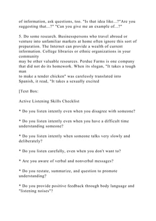 of information, ask questions, too. "Is that idea like...?"Are you
suggesting that...?" "Can you give me an example of...?"
5. Do some research. Businesspersons who travel abroad or
venture into unfamiliar markets at home often ignore this sort of
preparation. The Internet can provide a wealth of current
information. College libraries or ethnic organizations in your
community
may be other valuable resources. Perdue Farms is one company
that did not do its homework. When its slogan, "It takes a tough
man
to make a tender chicken" was carelessly translated into
Spanish, it read, "It takes a sexually excited
[Text Box:
Active Listening Skills Checklist
* Do you listen intently even when you disagree with someone?
* Do you listen intently even when you have a difficult time
understanding someone?
* Do you listen intently when someone talks very slowly and
deliberately?
* Do you listen carefully, even when you don't want to?
* Are you aware of verbal and nonverbal messages?
* Do you restate, summarize, and question to promote
understanding?
* Do you provide positive feedback through body language and
"listening noises"?
 