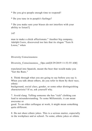 * Do you give people enough time to respond?
* Do you tune in to people's feelings?
* Do you make sure your biases do not interfere with your
ability to listen?]
147
man to make a chick affectionate." Another big company,
Adolph Coors, discovered too late that its slogan "Turn It
Loose," when
Diversity Consciousness
Diversity_Consciousness__Ope.xml[8/29/2019 11:53:55 AM]
translated into Spanish, meant the beer that would make you
"Get the Runs."
6. Think through what you are going to say before you say it.
When you talk about others, do you refer to them by their race,
ethnic
background, social class, gender, or some other distinguishing
characteristic? If so, ask yourself why.
7. Avoid slang. Telling someone she has "sick" clothing can
lead to misunderstanding. To some Millennials, it can mean
awesome or
good. To an older colleague at work, it might mean something
quite different.
8. Do not share ethnic jokes. This is a serious matter, especially
in the workplace and at school. To some, ethnic jokes or ethnic
 