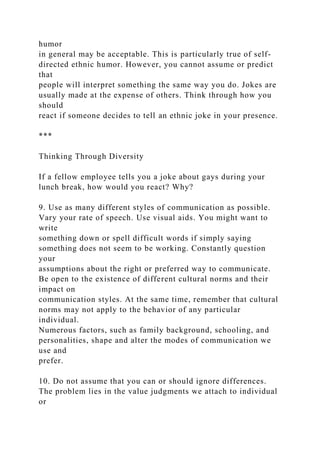 humor
in general may be acceptable. This is particularly true of self-
directed ethnic humor. However, you cannot assume or predict
that
people will interpret something the same way you do. Jokes are
usually made at the expense of others. Think through how you
should
react if someone decides to tell an ethnic joke in your presence.
***
Thinking Through Diversity
If a fellow employee tells you a joke about gays during your
lunch break, how would you react? Why?
9. Use as many different styles of communication as possible.
Vary your rate of speech. Use visual aids. You might want to
write
something down or spell difficult words if simply saying
something does not seem to be working. Constantly question
your
assumptions about the right or preferred way to communicate.
Be open to the existence of different cultural norms and their
impact on
communication styles. At the same time, remember that cultural
norms may not apply to the behavior of any particular
individual.
Numerous factors, such as family background, schooling, and
personalities, shape and alter the modes of communication we
use and
prefer.
10. Do not assume that you can or should ignore differences.
The problem lies in the value judgments we attach to individual
or
 