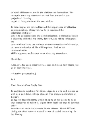 cultural differences, not in the differences themselves. For
example, noticing someone's accent does not make you
prejudiced. Having
negative thoughts about the accent does.
In this chapter we have addressed the importance of effective
communication. Moreover, we have examined the
interrelationship of
diversity consciousness and communication. Communication is
a diversity skill that we learn, develop, and refine throughout
the
course of our lives. As we become more conscious of diversity,
our communication skills will improve. And as our
communication
skills improve, we become more diversity conscious.
[Text Box:
Acknowledge each other's differences and move past them; just
don't move too fast.
--Another perspective.]
148
Case Studies Case Study One
In addition to working full-time, Ligua is a wife and mother as
well as a part-time college student. The student population at
Ligua's
college is predominantly white. In spite of her desire to be as
inconspicuous as possible, Ligua often feels the urge to educate
other
students and even the teachers in her classes. These difficult
dialogues often revolve around issues of social inequality. In
her history
 