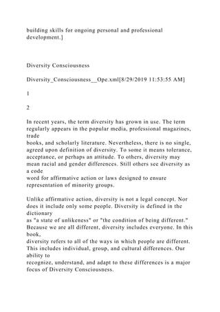 building skills for ongoing personal and professional
development.]
Diversity Consciousness
Diversity_Consciousness__Ope.xml[8/29/2019 11:53:55 AM]
1
2
In recent years, the term diversity has grown in use. The term
regularly appears in the popular media, professional magazines,
trade
books, and scholarly literature. Nevertheless, there is no single,
agreed upon definition of diversity. To some it means tolerance,
acceptance, or perhaps an attitude. To others, diversity may
mean racial and gender differences. Still others see diversity as
a code
word for affirmative action or laws designed to ensure
representation of minority groups.
Unlike affirmative action, diversity is not a legal concept. Nor
does it include only some people. Diversity is defined in the
dictionary
as "a state of unlikeness" or "the condition of being different."
Because we are all different, diversity includes everyone. In this
book,
diversity refers to all of the ways in which people are different.
This includes individual, group, and cultural differences. Our
ability to
recognize, understand, and adapt to these differences is a major
focus of Diversity Consciousness.
 